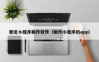 丽江稳定小程序制作软件（制作小程序的app）