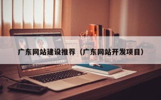 丽江广东网站建设推荐（广东网站开发项目）