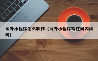 丽江国外小程序怎么制作（海外小程序能在国内用吗）