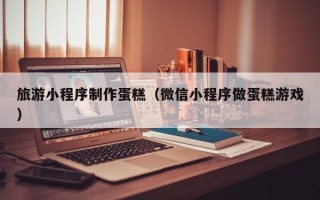 丽江旅游小程序制作蛋糕（微信小程序做蛋糕游戏）